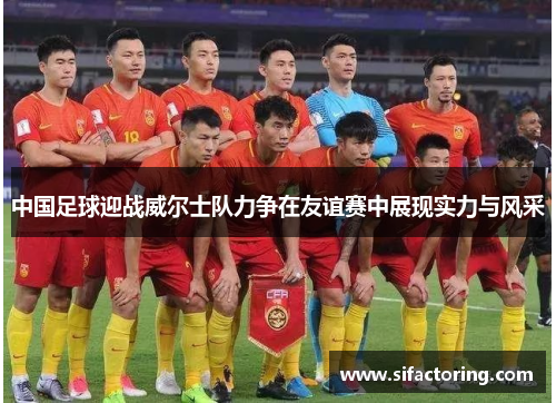 中国足球迎战威尔士队力争在友谊赛中展现实力与风采